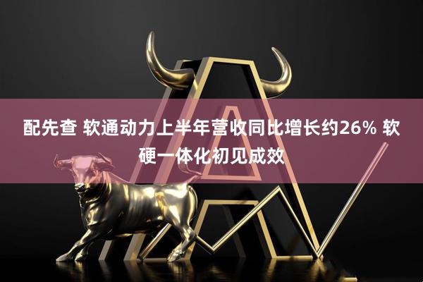 配先查 软通动力上半年营收同比增长约26% 软硬一体化初见成效