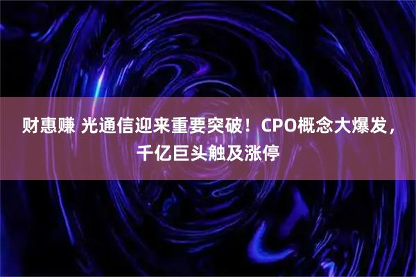 财惠赚 光通信迎来重要突破！CPO概念大爆发，千亿巨头触及涨停