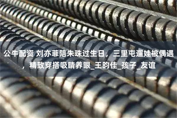 公牛配资 刘亦菲陪朱珠过生日，三里屯遛娃被偶遇，精致穿搭吸睛养眼_王昀佳_孩子_友谊