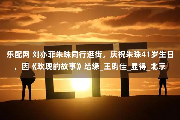 乐配网 刘亦菲朱珠同行逛街，庆祝朱珠41岁生日，因《玫瑰的故事》结缘_王昀佳_显得_北京