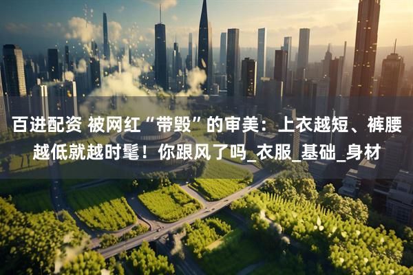 百进配资 被网红“带毁”的审美：上衣越短、裤腰越低就越时髦！你跟风了吗_衣服_基础_身材