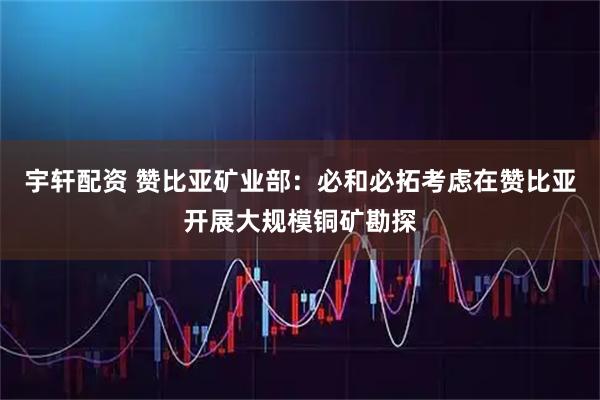 宇轩配资 赞比亚矿业部：必和必拓考虑在赞比亚开展大规模铜矿勘探
