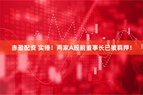 赤盈配资 实锤！两家A股前董事长已被羁押！