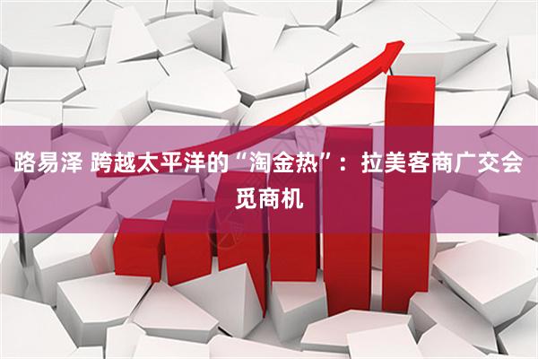 路易泽 跨越太平洋的“淘金热”：拉美客商广交会觅商机