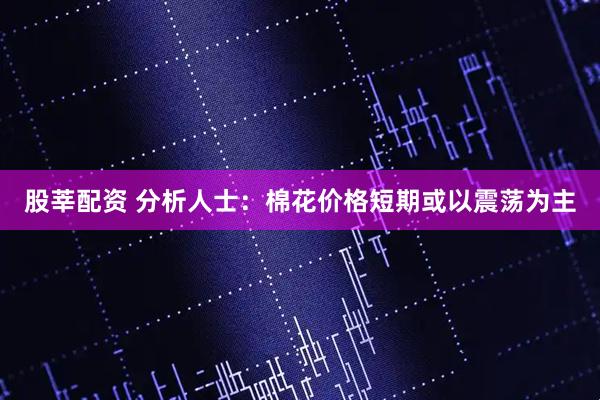 股莘配资 分析人士：棉花价格短期或以震荡为主