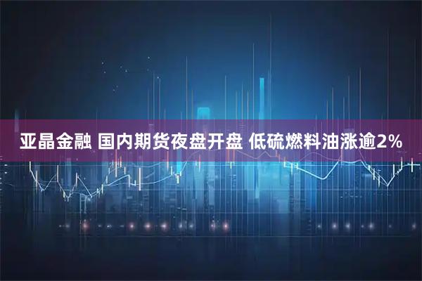 亚晶金融 国内期货夜盘开盘 低硫燃料油涨逾2%