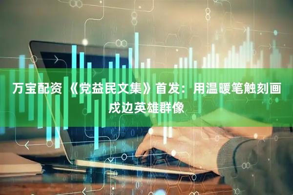 万宝配资 《党益民文集》首发：用温暖笔触刻画戍边英雄群像