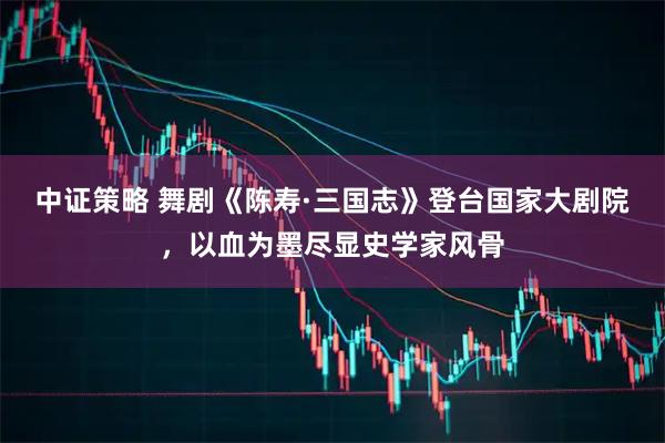 中证策略 舞剧《陈寿·三国志》登台国家大剧院，以血为墨尽显史学家风骨