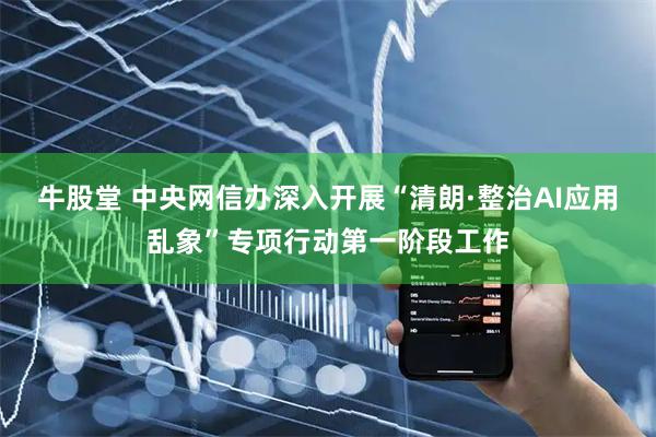 牛股堂 中央网信办深入开展“清朗·整治AI应用乱象”专项行动第一阶段工作