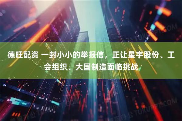 德旺配资 一封小小的举报信，正让星宇股份、工会组织、大国制造面临挑战