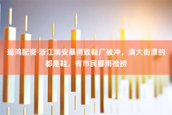 瑶鸿配资 浙江瑞安暴雨致鞋厂被冲，满大街漂的都是鞋，有市民冒雨捡捞