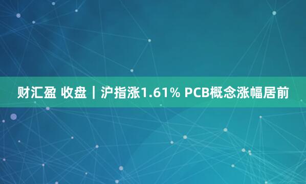 财汇盈 收盘｜沪指涨1.61% PCB概念涨幅居前