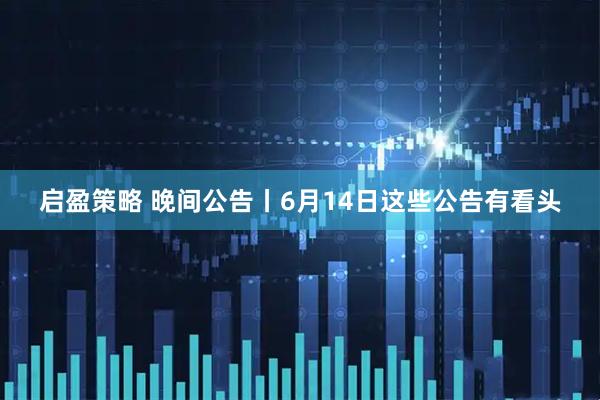 启盈策略 晚间公告丨6月14日这些公告有看头